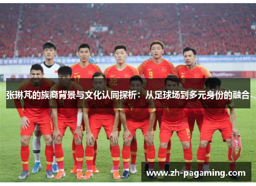 张琳芃的族裔背景与文化认同探析：从足球场到多元身份的融合