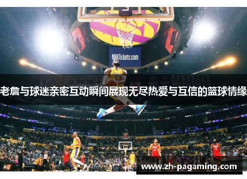 老詹与球迷亲密互动瞬间展现无尽热爱与互信的篮球情缘