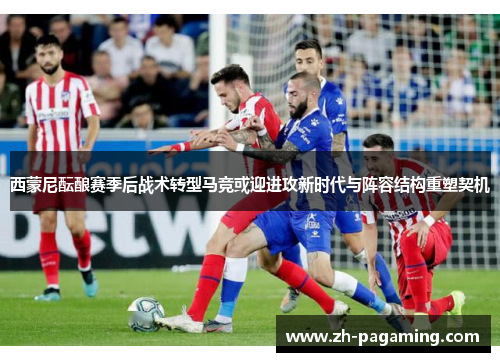 西蒙尼酝酿赛季后战术转型马竞或迎进攻新时代与阵容结构重塑契机
